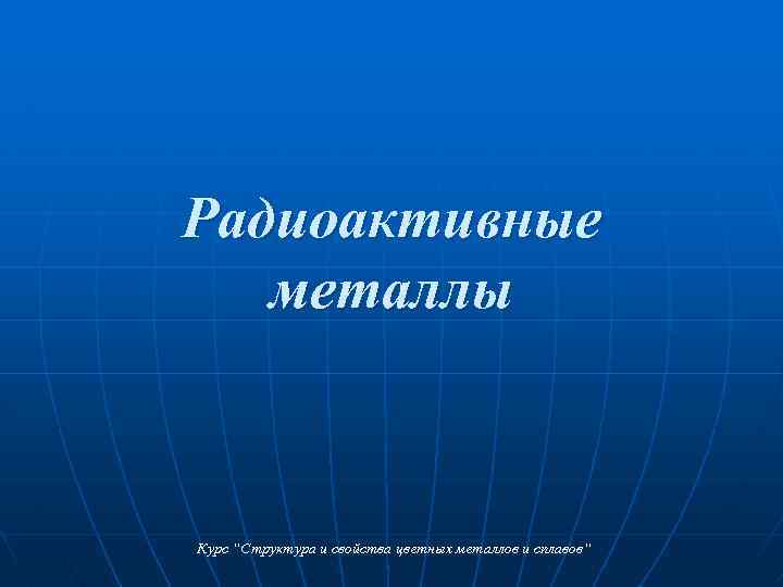 Радиоактивные металлы Курс “Структура и свойства цветных металлов и сплавов“ 