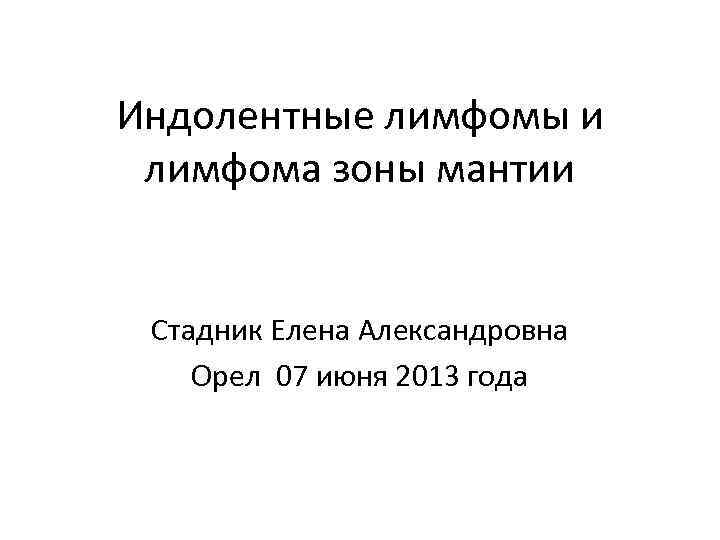 Индолентные лимфомы и лимфома зоны мантии Стадник Елена Александровна Орел 07 июня 2013 года