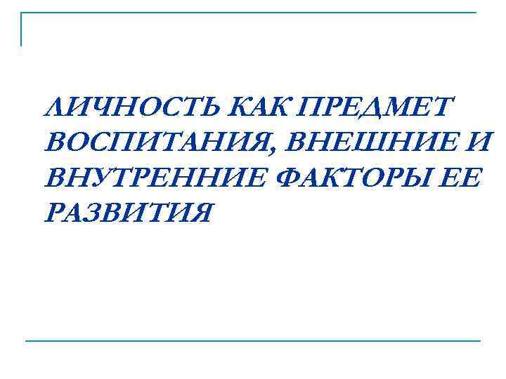ЛИЧНОСТЬ КАК ПРЕДМЕТ ВОСПИТАНИЯ, ВНЕШНИЕ И ВНУТРЕННИЕ ФАКТОРЫ ЕЕ РАЗВИТИЯ 
