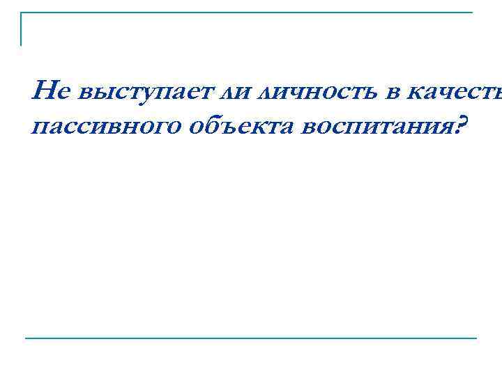 Не выступает ли личность в качеств пассивного объекта воспитания? 