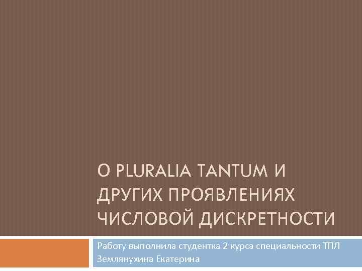 О PLURALIA TANTUM И ДРУГИХ ПРОЯВЛЕНИЯХ ЧИСЛОВОЙ ДИСКРЕТНОСТИ Работу выполнила студентка 2 курса специальности