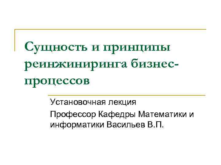 Сущность и принципы реинжиниринга бизнеспроцессов Установочная лекция Профессор Кафедры Математики и информатики Васильев В.