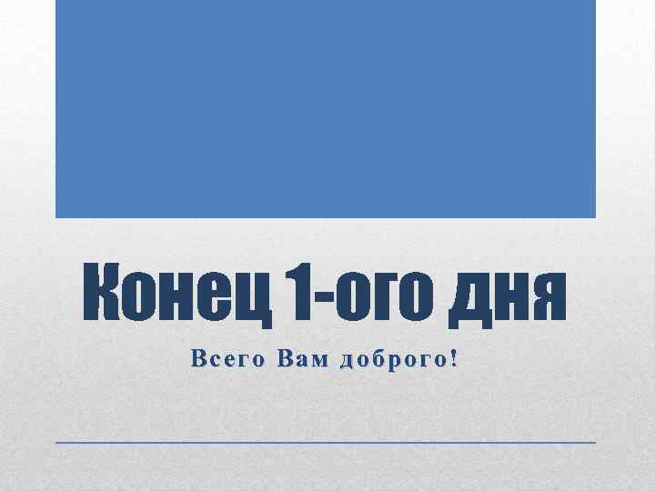 Конец 1 -ого дня Всего Вам доброго! 