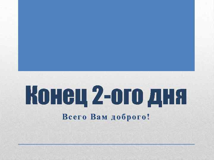 Конец 2 -ого дня Всего Вам доброго! 