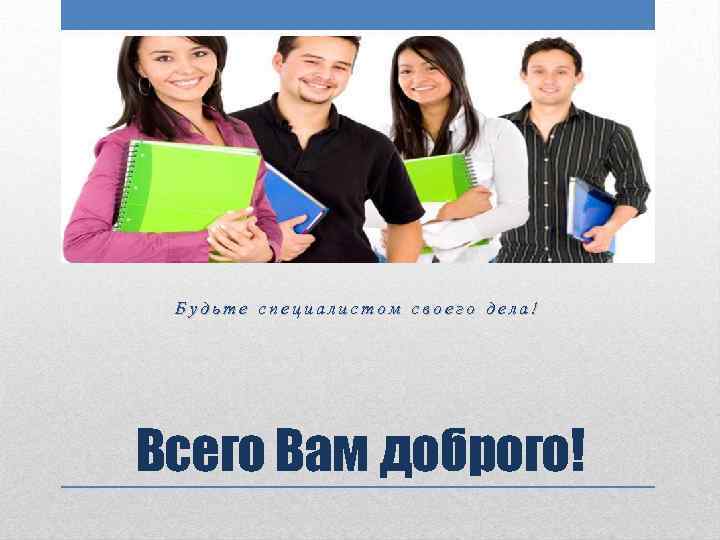 Будьте специалистом своего дела! Всего Вам доброго! 