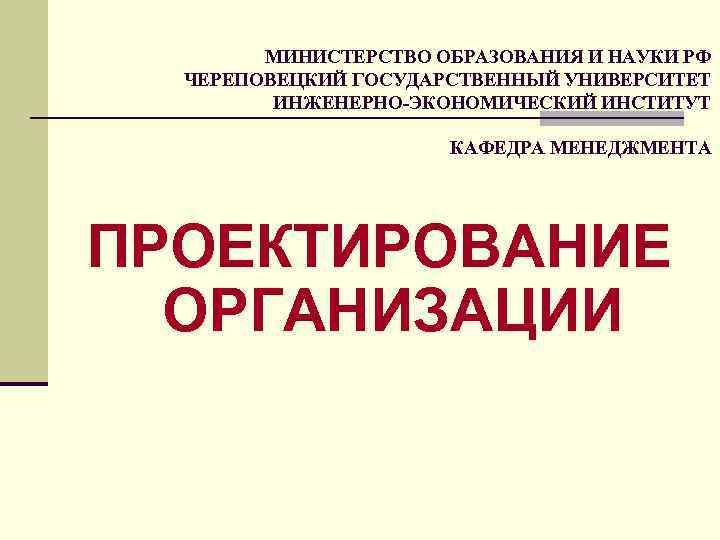 МИНИСТЕРСТВО ОБРАЗОВАНИЯ И НАУКИ РФ ЧЕРЕПОВЕЦКИЙ ГОСУДАРСТВЕННЫЙ УНИВЕРСИТЕТ ИНЖЕНЕРНО-ЭКОНОМИЧЕСКИЙ ИНСТИТУТ КАФЕДРА МЕНЕДЖМЕНТА ПРОЕКТИРОВАНИЕ ОРГАНИЗАЦИИ