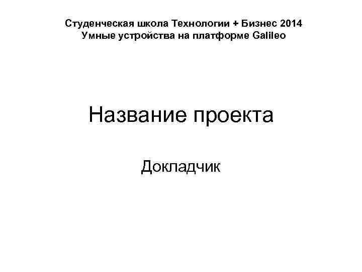 Студенческая школа Технологии + Бизнес 2014 Умные устройства на платформе Galileo Название проекта Докладчик
