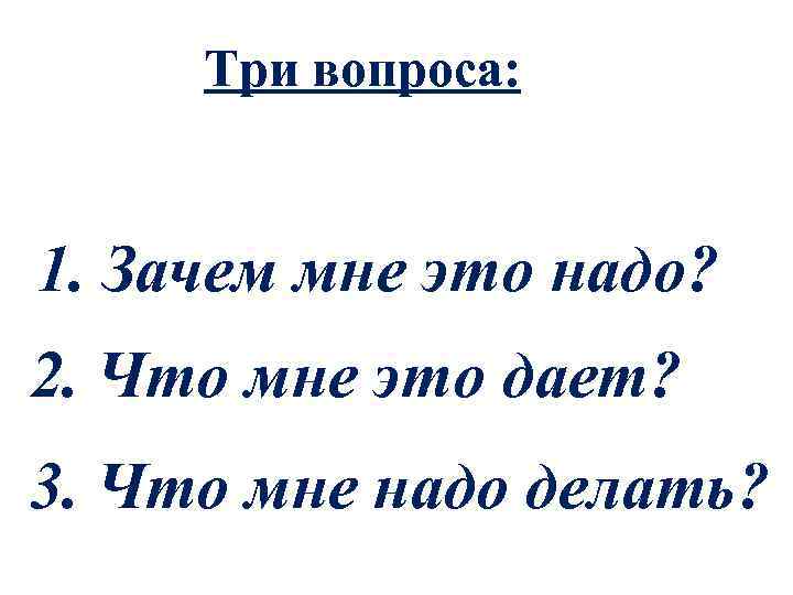 Три вопроса: 1. Зачем мне это надо? 2. Что мне это дает? 3. Что