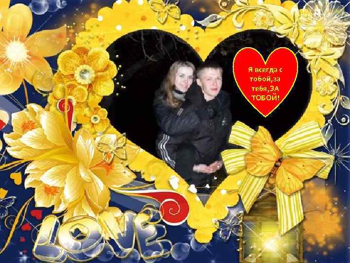 Я всегда с тобой, за тебя, ЗА ТОБОЙ! 