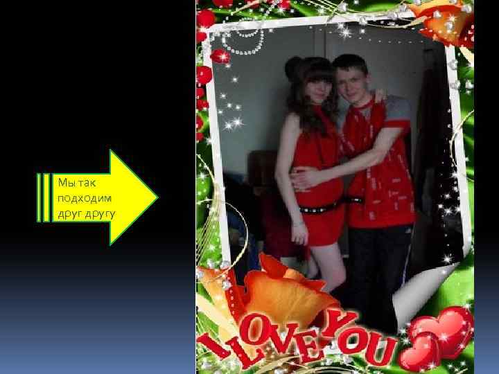 Мы так подходим другу 