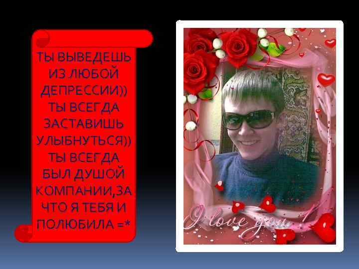 ТЫ ВЫВЕДЕШЬ ИЗ ЛЮБОЙ ДЕПРЕССИИ)) ТЫ ВСЕГДА ЗАСТАВИШЬ УЛЫБНУТЬСЯ)) ТЫ ВСЕГДА БЫЛ ДУШОЙ КОМПАНИИ,