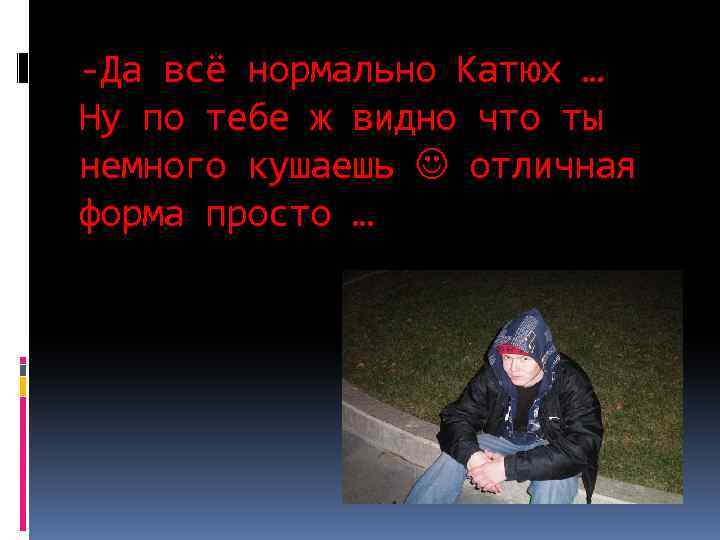 -Да всё нормально Катюх … Ну по тебе ж видно что ты немного кушаешь