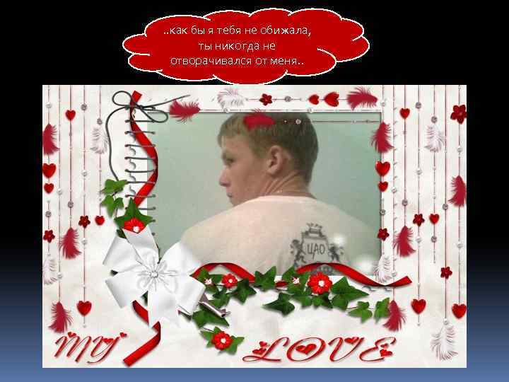 . . как бы я тебя не обижала, ты никогда не отворачивался от меня.