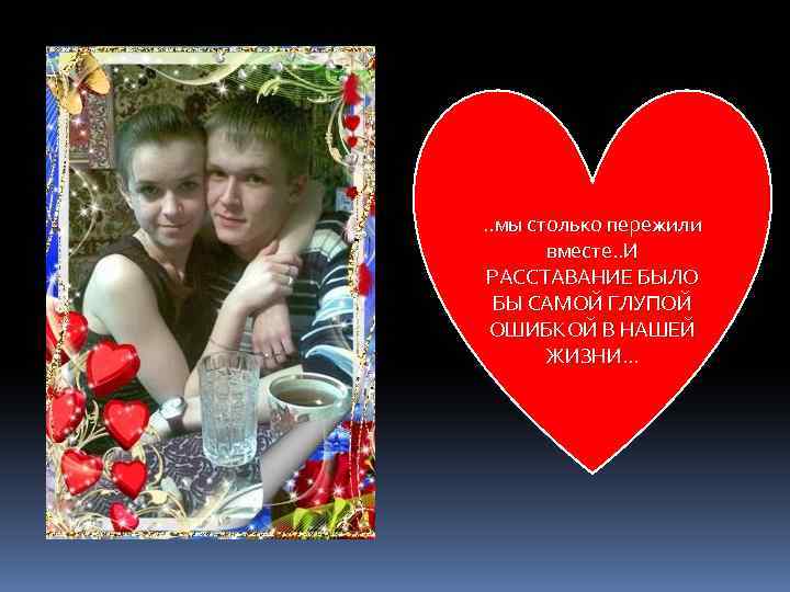 . . мы столько пережили вместе. . И РАССТАВАНИЕ БЫЛО БЫ САМОЙ ГЛУПОЙ ОШИБКОЙ