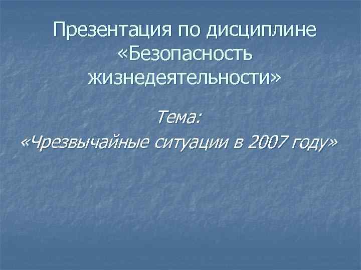 Презентация по дисциплине «Безопасность жизнедеятельности» Тема: «Чрезвычайные ситуации в 2007 году» 