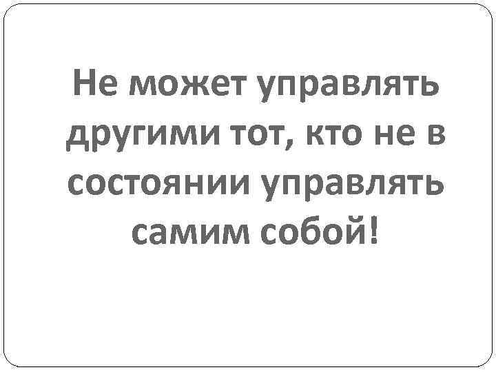 Не может управлять другими тот, кто не в состоянии управлять самим собой! 