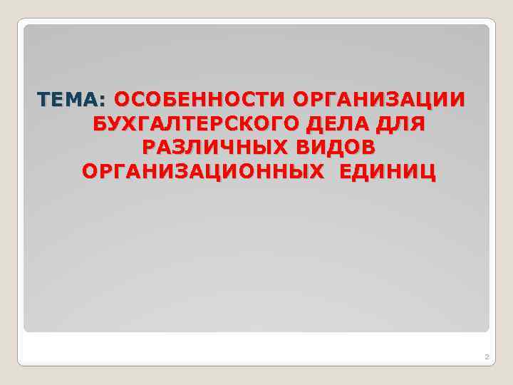 ТЕМА: ОСОБЕННОСТИ ОРГАНИЗАЦИИ БУХГАЛТЕРСКОГО ДЕЛА ДЛЯ РАЗЛИЧНЫХ ВИДОВ ОРГАНИЗАЦИОННЫХ ЕДИНИЦ 2 