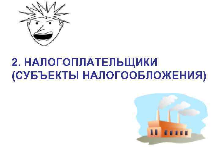 2. НАЛОГОПЛАТЕЛЬЩИКИ (СУБЪЕКТЫ НАЛОГООБЛОЖЕНИЯ) 