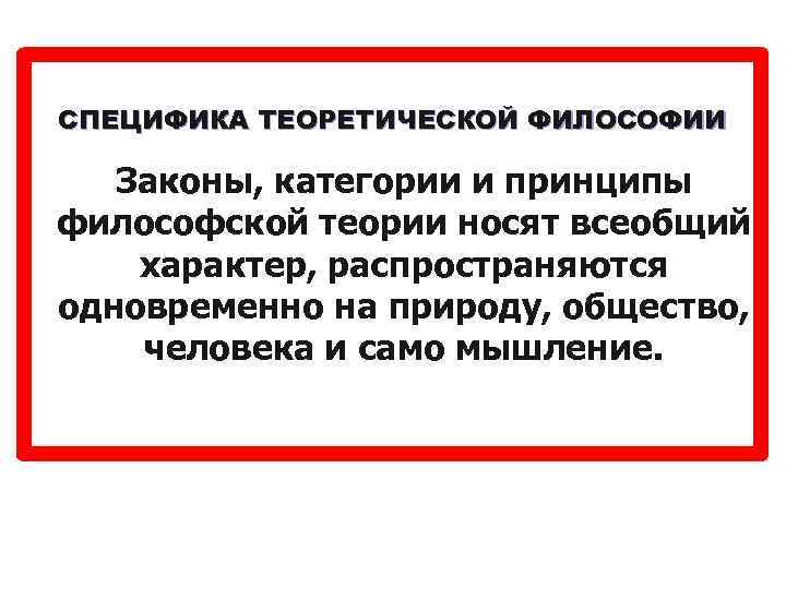 СПЕЦИФИКА ТЕОРЕТИЧЕСКОЙ ФИЛОСОФИИ Законы, категории и принципы философской теории носят всеобщий характер, распространяются одновременно