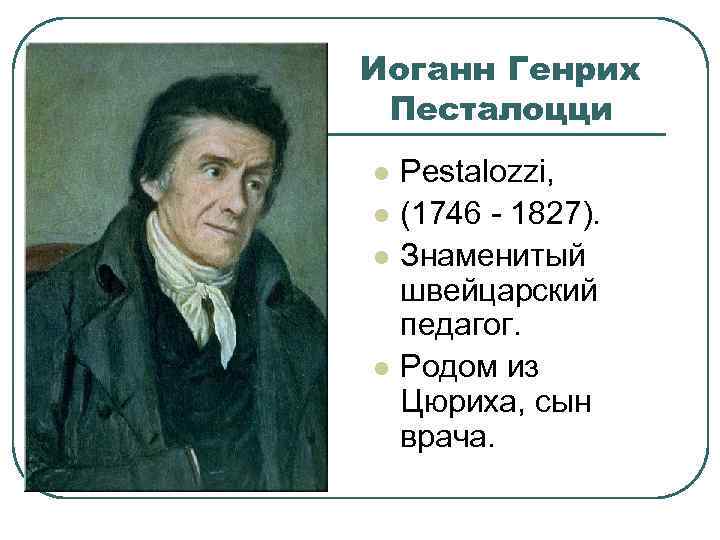 Иоганн Генрих Песталоцци l l Pestalozzi, (1746 - 1827). Знаменитый швейцарский педагог. Родом из