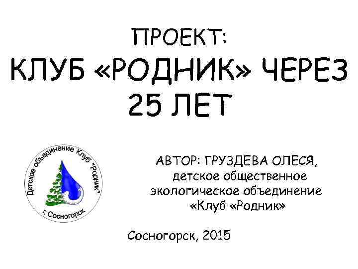 ПРОЕКТ: КЛУБ «РОДНИК» ЧЕРЕЗ 25 ЛЕТ АВТОР: ГРУЗДЕВА ОЛЕСЯ, детское общественное экологическое объединение «Клуб