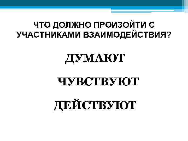 ЧТО ДОЛЖНО ПРОИЗОЙТИ С УЧАСТНИКАМИ ВЗАИМОДЕЙСТВИЯ? ДУМАЮТ ЧУВСТВУЮТ ДЕЙСТВУЮТ 