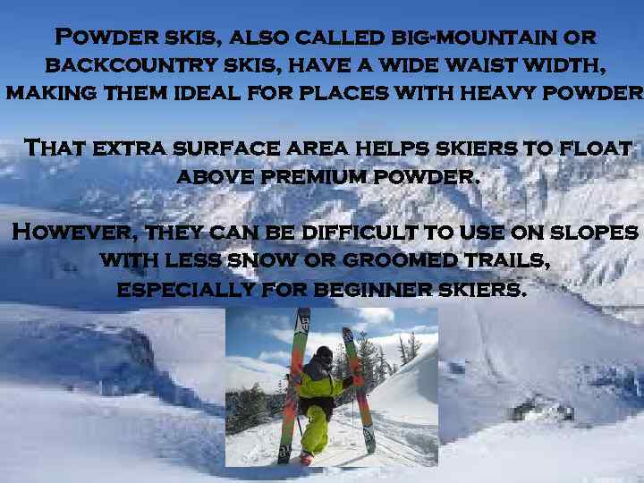 Powder skis, also called big-mountain or backcountry skis, have a wide waist width, making