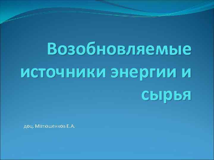 Возобновляемые источники энергии и сырья доц. Матюшенков Е. А. 