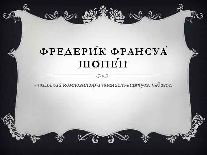 ФРЕДЕРИ К ФРАНСУА ШОПЕ Н - польский композитор и пианист-виртуоз, педагог. 