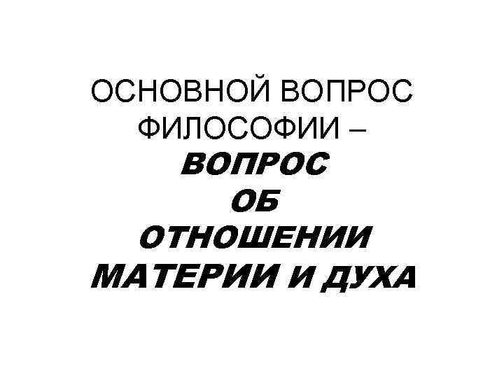 ОСНОВНОЙ ВОПРОС ФИЛОСОФИИ – ВОПРОС ОБ ОТНОШЕНИИ МАТЕРИИ И ДУХА 