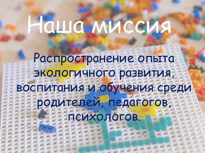 Наша миссия Распространение опыта экологичного развития, воспитания и обучения среди родителей, педагогов, психологов. 