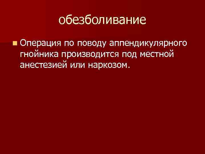 обезболивание n Операция по поводу аппендикулярного гнойника производится под местной анестезией или наркозом. 