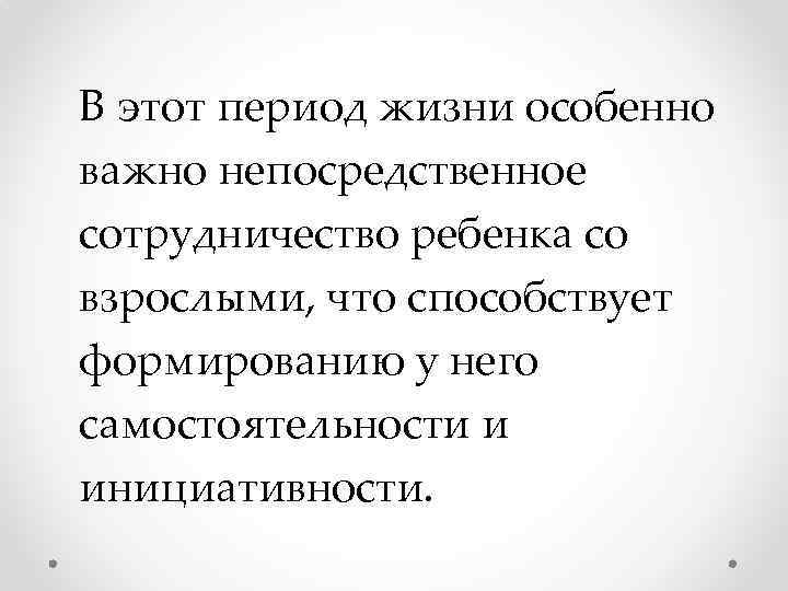 В этот период жизни особенно важно непосредственное сотрудничество ребенка со взрослыми, что способствует формированию