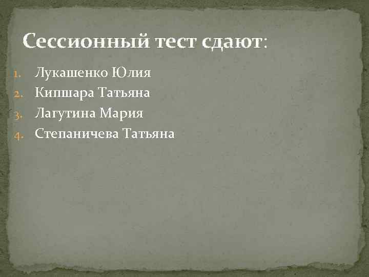 Сессионный тест сдают: Лукашенко Юлия 2. Кипшара Татьяна 3. Лагутина Мария 4. Степаничева Татьяна