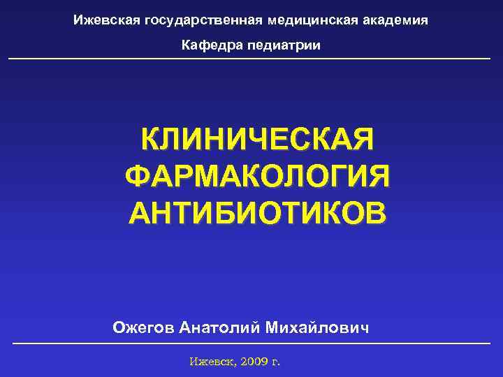 Ижевская государственная медицинская академия Кафедра педиатрии КЛИНИЧЕСКАЯ ФАРМАКОЛОГИЯ АНТИБИОТИКОВ Ожегов Анатолий Михайлович Ижевск, 2009