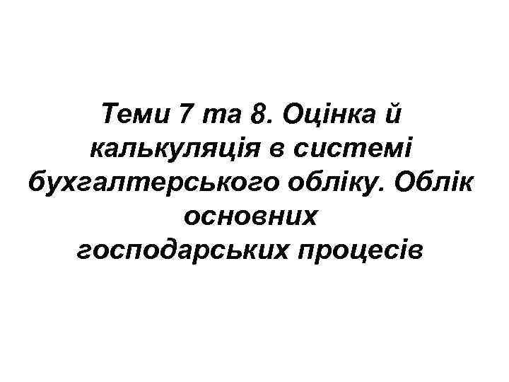 Теми 7 та 8. Оцінка й калькуляція в системі бухгалтерського обліку. Облік основних господарських