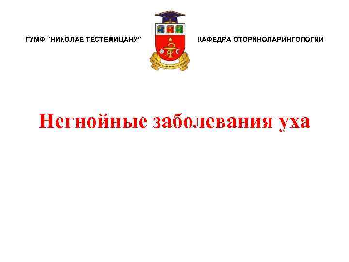 ГУМФ ”НИКОЛАЕ ТЕСТЕМИЦАНУ” КАФЕДРА ОТОРИНОЛАРИНГОЛОГИИ Негнойные заболевания уха 