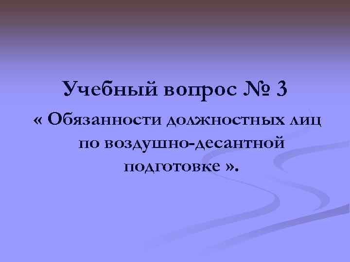 Учебный вопрос № 3 « Обязанности должностных лиц по воздушно-десантной подготовке » . 