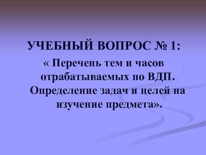 УЧЕБНЫЙ ВОПРОС № 1: « Перечень тем и часов отрабатываемых по ВДП. Определение задач