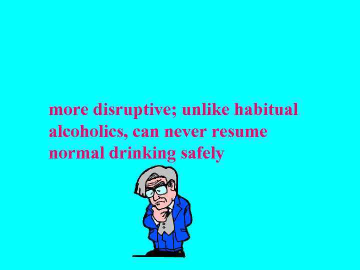 more disruptive; unlike habitual alcoholics, can never resume normal drinking safely 