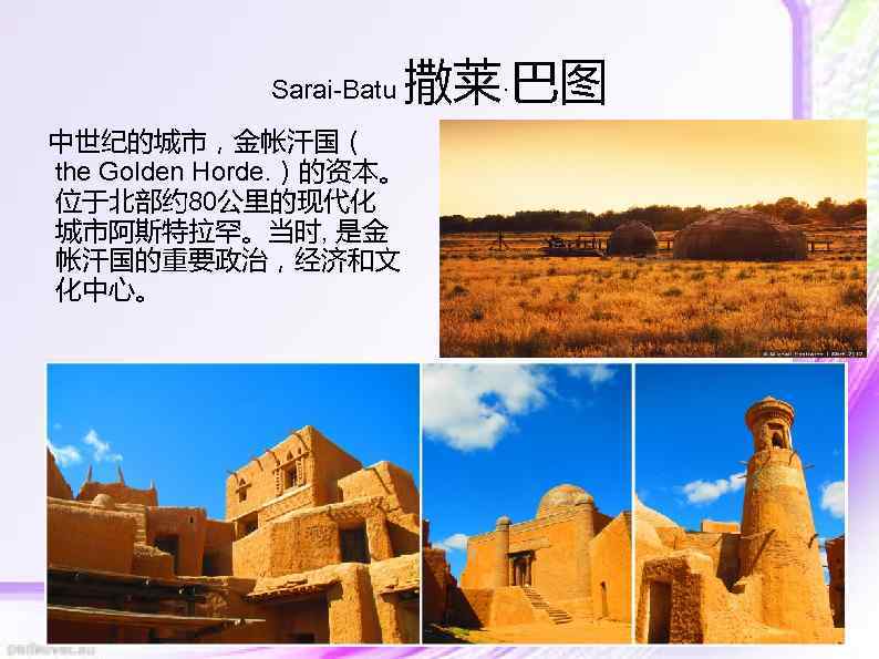 Sarai-Batu 撒莱·巴图 中世纪的城市，金帐汗国（ the Golden Horde. ）的资本。 位于北部约 80公里的现代化 城市阿斯特拉罕。当时, 是金 帐汗国的重要政治，经济和文 化中心。 