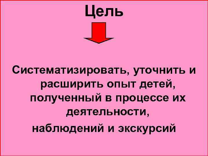 Цель Систематизировать, уточнить и расширить опыт детей, полученный в процессе их деятельности, наблюдений и