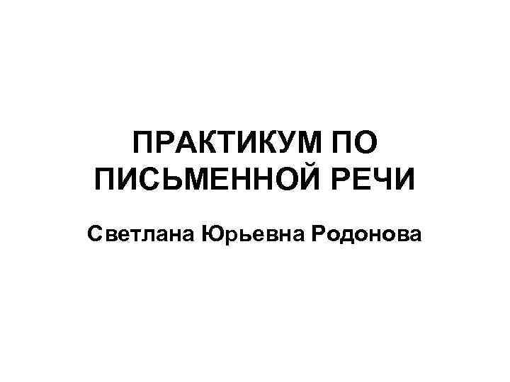 ПРАКТИКУМ ПО ПИСЬМЕННОЙ РЕЧИ Светлана Юрьевна Родонова 
