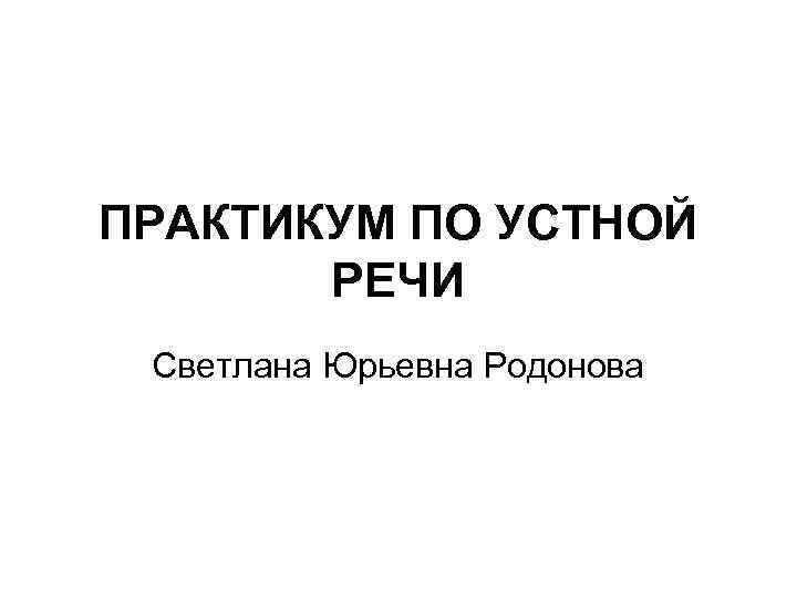 ПРАКТИКУМ ПО УСТНОЙ РЕЧИ Светлана Юрьевна Родонова 