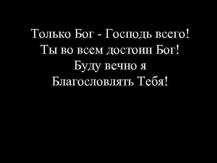 Только Бог - Господь всего! Ты во всем достоин Бог! Буду вечно я Благословлять