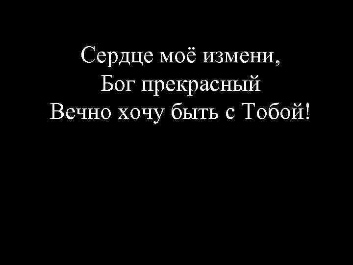 Сердце моё измени, Бог прекрасный Вечно хочу быть с Тобой! 