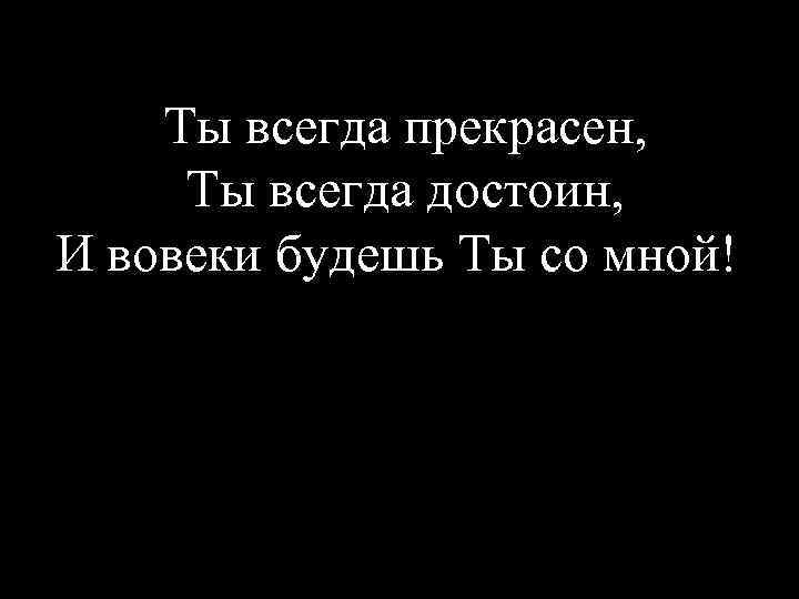 Ты всегда прекрасен, Ты всегда достоин, И вовеки будешь Ты со мной!! 