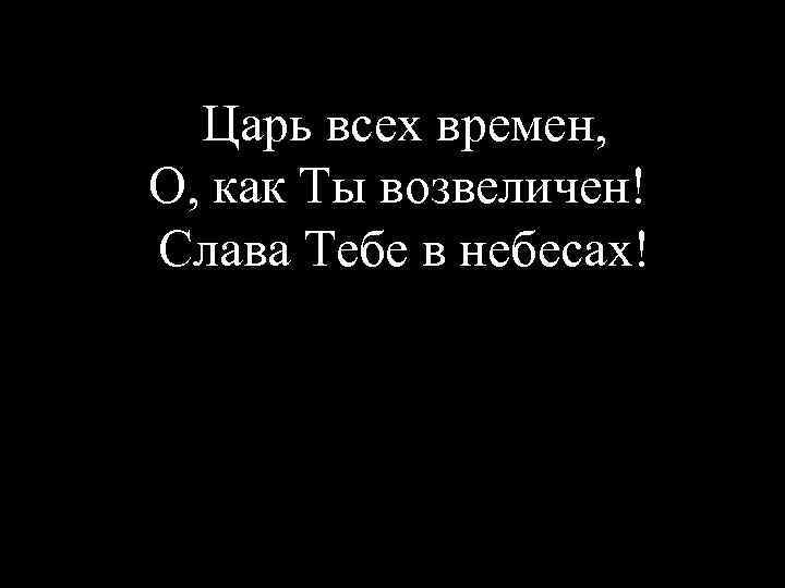 Царь всех времен, О, как Ты возвеличен! Слава Тебе в небесах! 