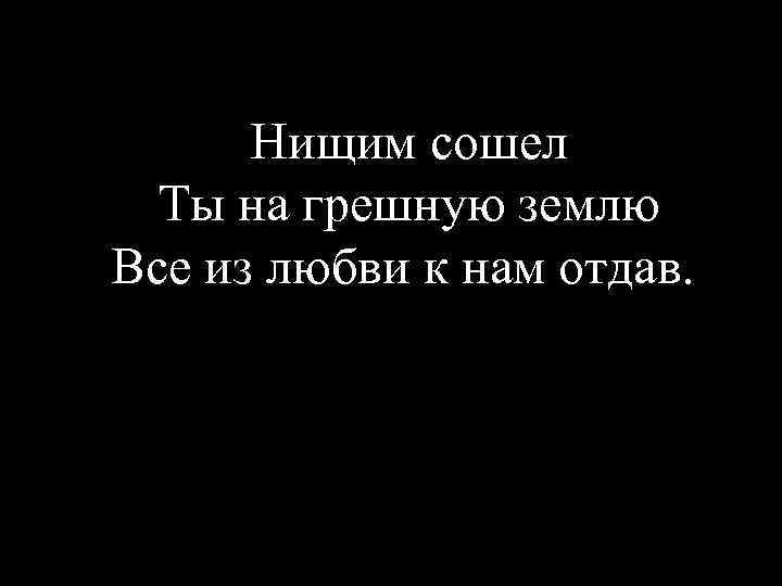 Нищим сошел Ты на грешную землю Все из любви к нам отдав. 