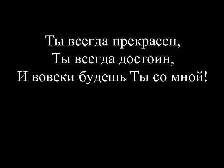 Ты всегда прекрасен, Ты всегда достоин, И вовеки будешь Ты со мной! 